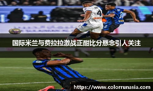 国际米兰与费拉拉激战正酣比分悬念引人关注